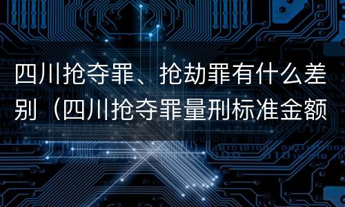 四川抢夺罪、抢劫罪有什么差别（四川抢夺罪量刑标准金额）