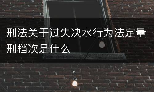 刑法关于过失决水行为法定量刑档次是什么