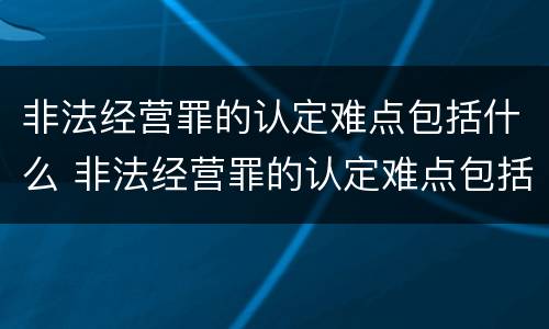 非法经营罪的认定难点包括什么 非法经营罪的认定难点包括什么