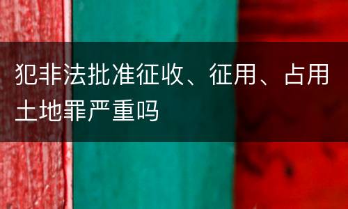 犯非法批准征收、征用、占用土地罪严重吗
