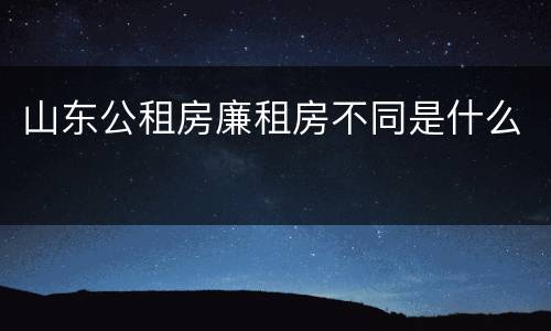 山东公租房廉租房不同是什么