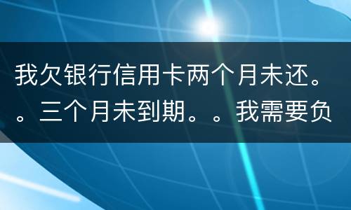 我欠银行信用卡两个月未还。。三个月未到期。。我需要负法律责任吗