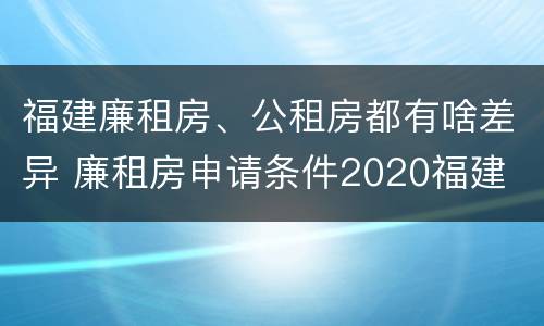 福建廉租房、公租房都有啥差异 廉租房申请条件2020福建