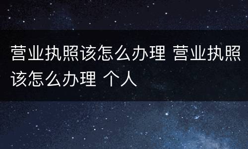 营业执照该怎么办理 营业执照该怎么办理 个人
