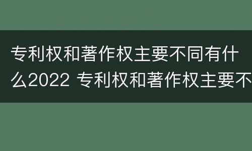 专利权和著作权主要不同有什么2022 专利权和著作权主要不同有什么2022年的