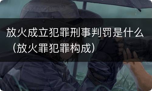 放火成立犯罪刑事判罚是什么（放火罪犯罪构成）