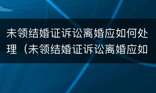 未领结婚证诉讼离婚应如何处理（未领结婚证诉讼离婚应如何处理呢）