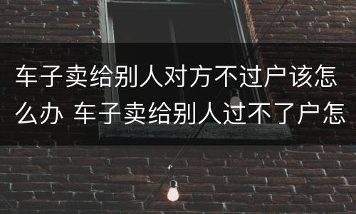 车子卖给别人对方不过户该怎么办 车子卖给别人过不了户怎么办?
