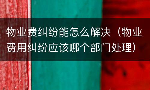 物业费纠纷能怎么解决（物业费用纠纷应该哪个部门处理）
