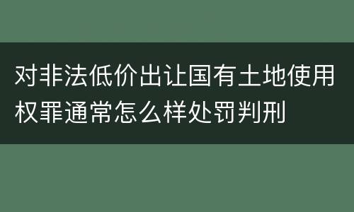 对非法低价出让国有土地使用权罪通常怎么样处罚判刑