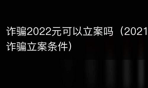 诈骗2022元可以立案吗（2021诈骗立案条件）