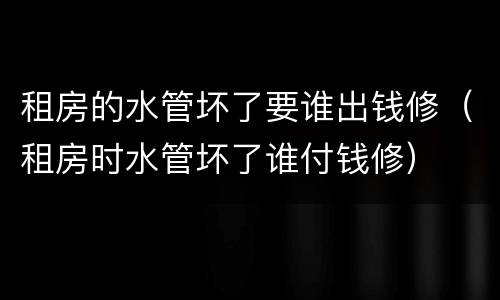 租房的水管坏了要谁出钱修（租房时水管坏了谁付钱修）