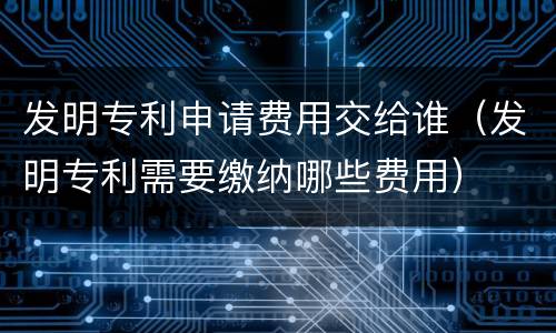 发明专利申请费用交给谁（发明专利需要缴纳哪些费用）