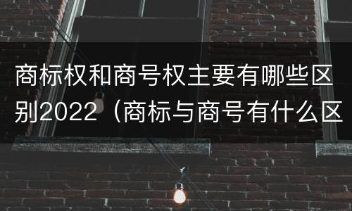 商标权和商号权主要有哪些区别2022（商标与商号有什么区别）