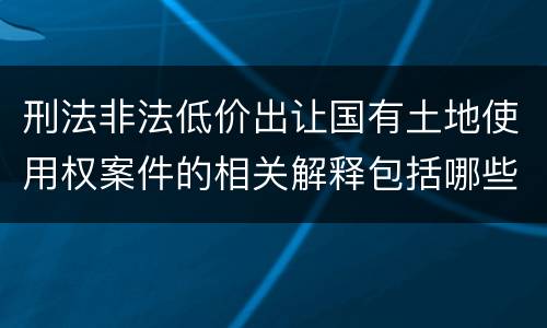 刑法非法低价出让国有土地使用权案件的相关解释包括哪些主要规定