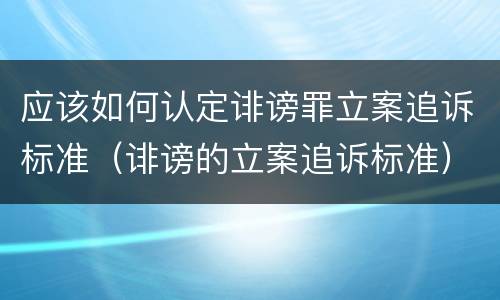 应该如何认定诽谤罪立案追诉标准（诽谤的立案追诉标准）