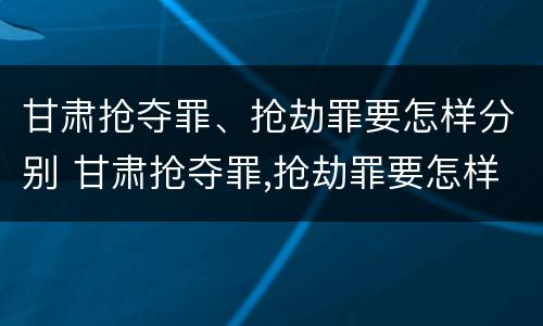 甘肃抢夺罪、抢劫罪要怎样分别 甘肃抢夺罪,抢劫罪要怎样分别判