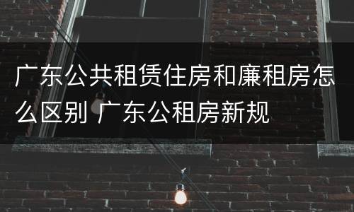 广东公共租赁住房和廉租房怎么区别 广东公租房新规