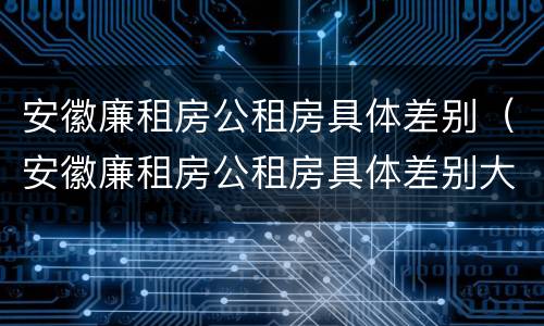 安徽廉租房公租房具体差别（安徽廉租房公租房具体差别大吗）