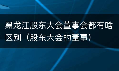 黑龙江股东大会董事会都有啥区别（股东大会的董事）