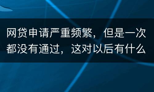网贷申请严重频繁，但是一次都没有通过，这对以后有什么影响