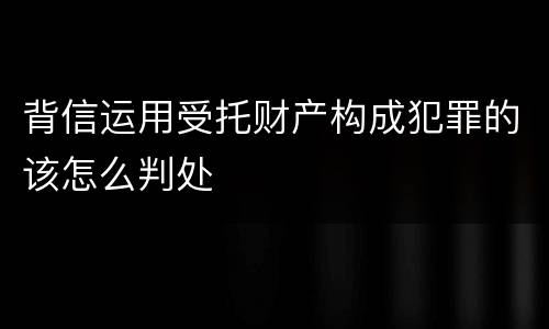 背信运用受托财产构成犯罪的该怎么判处