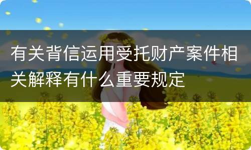 有关背信运用受托财产案件相关解释有什么重要规定