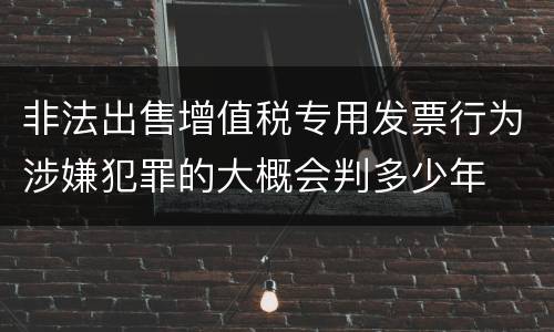 非法出售增值税专用发票行为涉嫌犯罪的大概会判多少年
