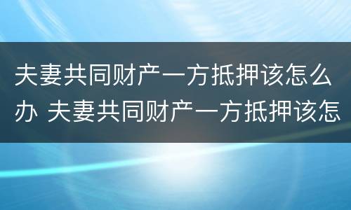 夫妻共同财产一方抵押该怎么办 夫妻共同财产一方抵押该怎么办呢