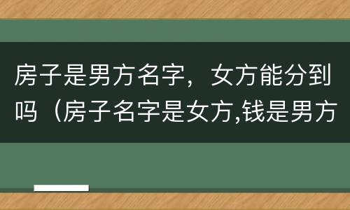 房子是男方名字，女方能分到吗（房子名字是女方,钱是男方出的）