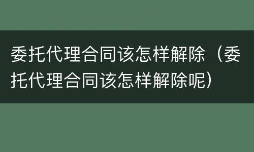 委托代理合同该怎样解除（委托代理合同该怎样解除呢）