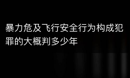 暴力危及飞行安全行为构成犯罪的大概判多少年