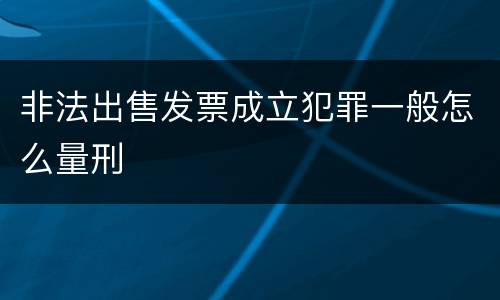 非法出售发票成立犯罪一般怎么量刑