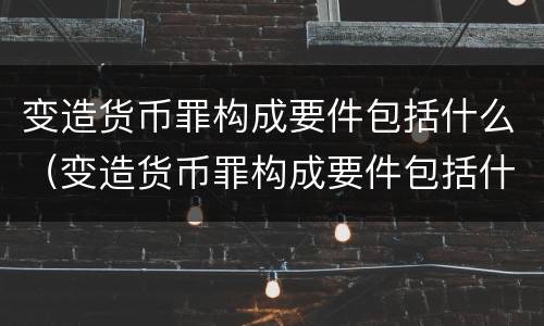 变造货币罪构成要件包括什么（变造货币罪构成要件包括什么内容）