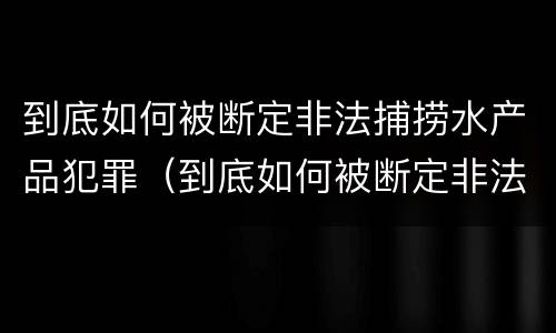 到底如何被断定非法捕捞水产品犯罪（到底如何被断定非法捕捞水产品犯罪案件）
