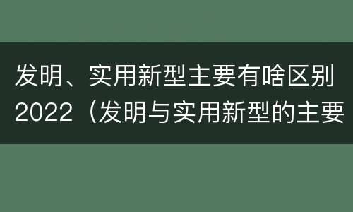 发明、实用新型主要有啥区别2022（发明与实用新型的主要区别）