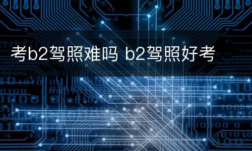 考b2驾照难吗 b2驾照好考