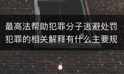 最高法帮助犯罪分子逃避处罚犯罪的相关解释有什么主要规定