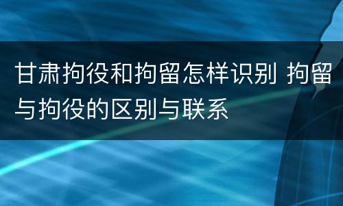 甘肃拘役和拘留怎样识别 拘留与拘役的区别与联系
