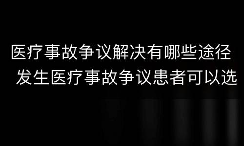 医疗事故争议解决有哪些途径 发生医疗事故争议患者可以选择哪几种解决途径