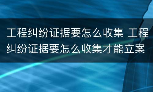 工程纠纷证据要怎么收集 工程纠纷证据要怎么收集才能立案