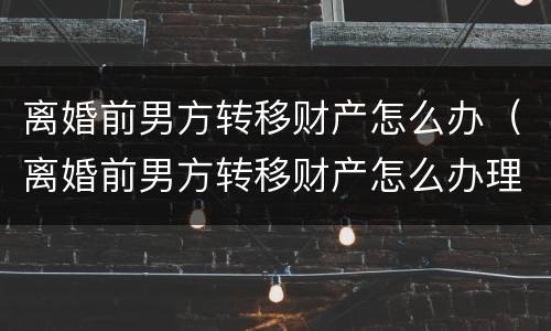 离婚前男方转移财产怎么办（离婚前男方转移财产怎么办理）