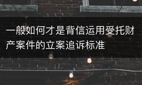 一般如何才是背信运用受托财产案件的立案追诉标准