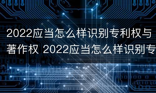 2022应当怎么样识别专利权与著作权 2022应当怎么样识别专利权与著作权的区别