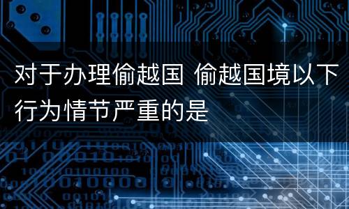 对于办理偷越国 偷越国境以下行为情节严重的是