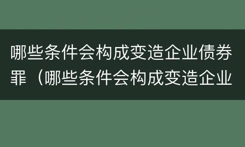 哪些条件会构成变造企业债券罪（哪些条件会构成变造企业债券罪）