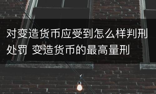 对变造货币应受到怎么样判刑处罚 变造货币的最高量刑