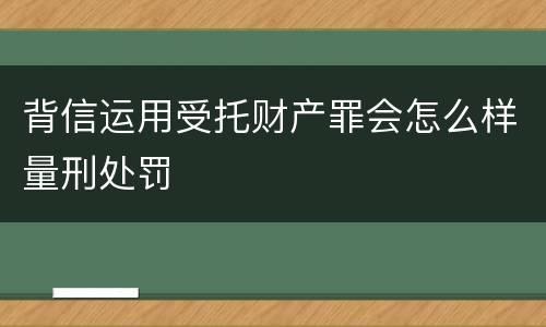 背信运用受托财产罪会怎么样量刑处罚