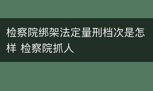 检察院绑架法定量刑档次是怎样 检察院抓人