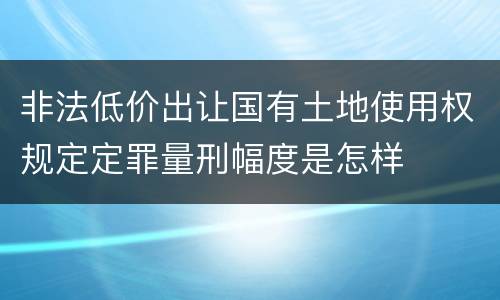 非法低价出让国有土地使用权规定定罪量刑幅度是怎样